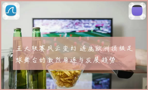 五大联赛风云变幻 逐鹿欧洲顶级足球舞台的激烈角逐与发展趋势