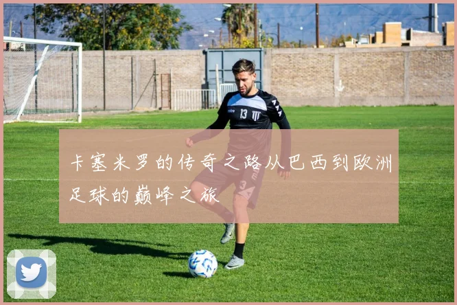 卡塞米罗的传奇之路从巴西到欧洲足球的巅峰之旅
