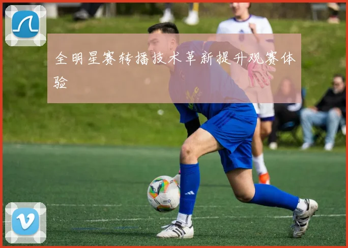 全明星赛转播技术革新提升观赛体验