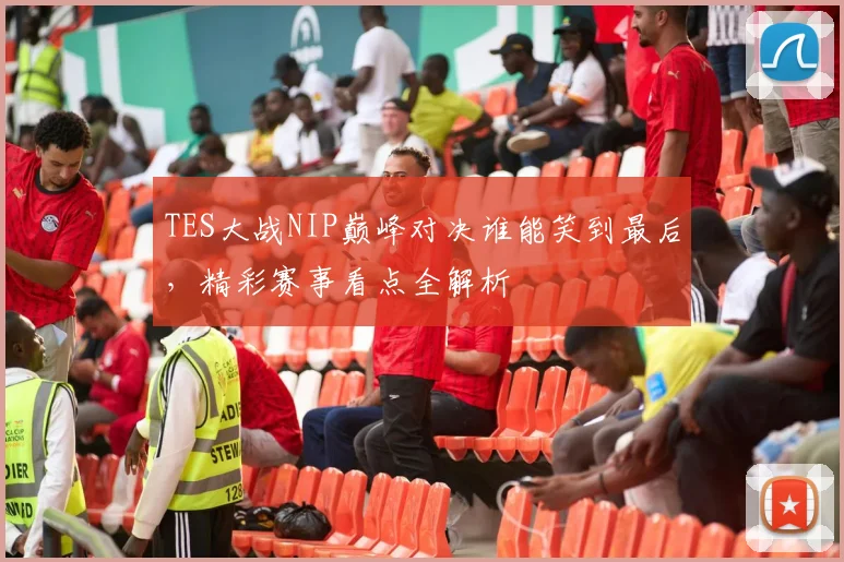 TES大战NIP巅峰对决谁能笑到最后，精彩赛事看点全解析