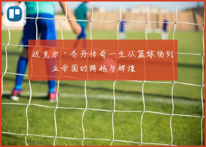 迈克尔·乔丹传奇一生从篮球场到商业帝国的跨越与辉煌
