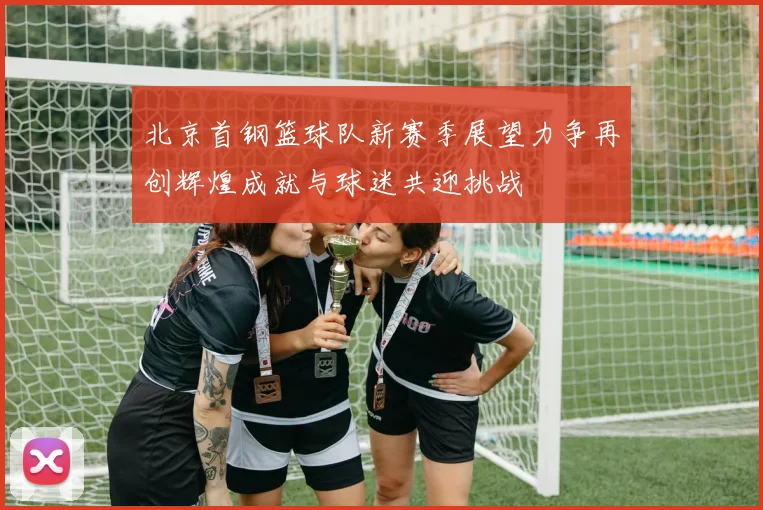 北京首钢篮球队新赛季展望力争再创辉煌成就与球迷共迎挑战