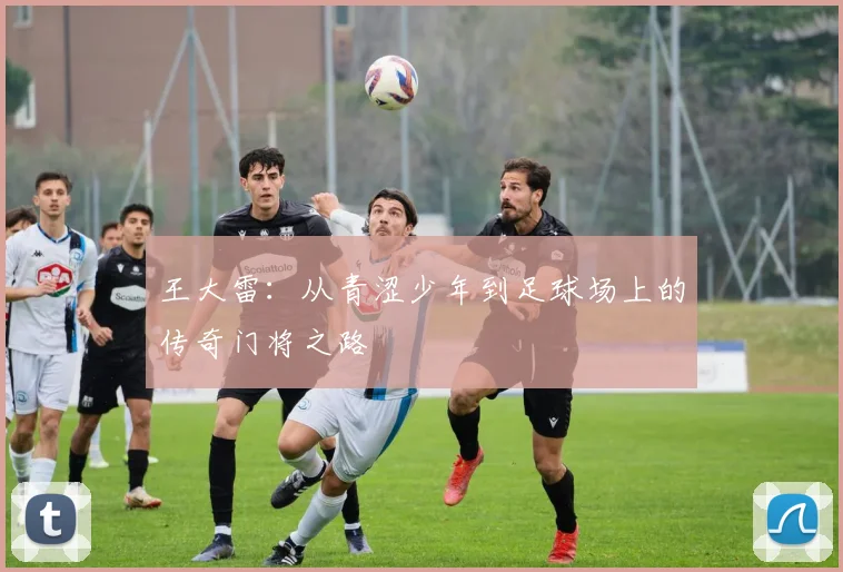 王大雷：从青涩少年到足球场上的传奇门将之路