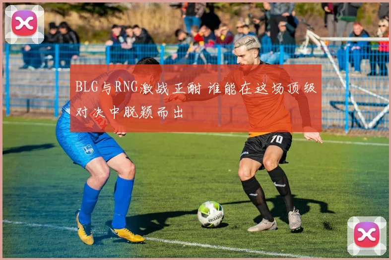 BLG与RNG激战正酣 谁能在这场顶级对决中脱颖而出