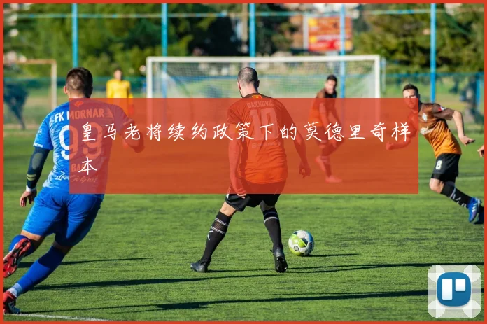 皇马老将续约政策下的莫德里奇样本