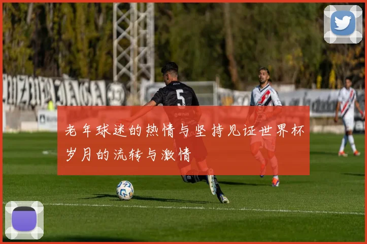 老年球迷的热情与坚持见证世界杯岁月的流转与激情