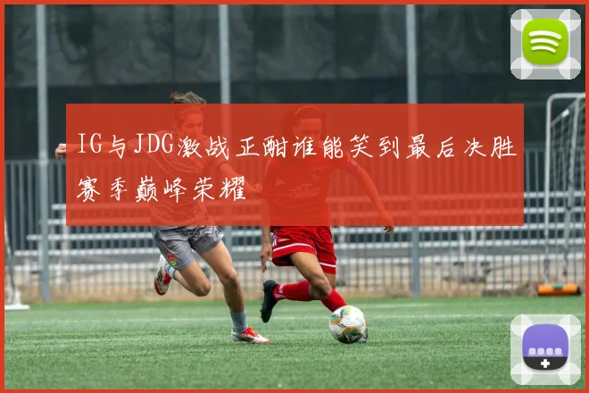 IG与JDG激战正酣谁能笑到最后决胜赛季巅峰荣耀