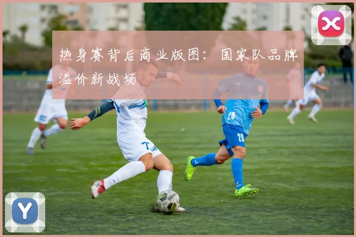 热身赛背后商业版图：国家队品牌溢价新战场