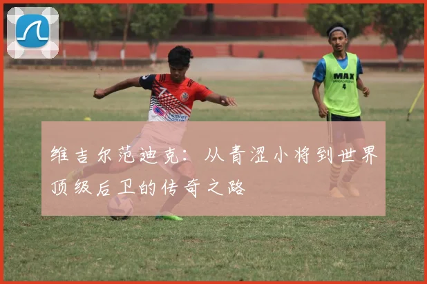 维吉尔范迪克：从青涩小将到世界顶级后卫的传奇之路