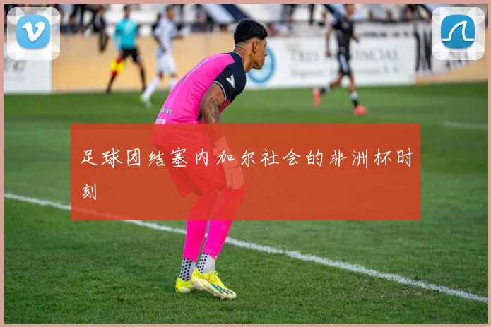 足球团结塞内加尔社会的非洲杯时刻
