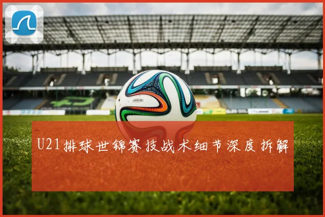 U21排球世锦赛技战术细节深度拆解